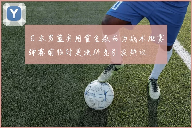 日本男篮弃用霍金森或为战术烟雾弹赛前临时更换科克引发热议
