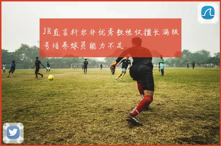 JR直言科尔非优秀教练仅擅长满级号培养球员能力不足