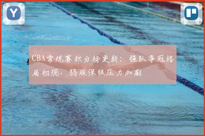 CBA常规赛积分榜更新：强队争冠格局初现，弱旅保级压力加剧