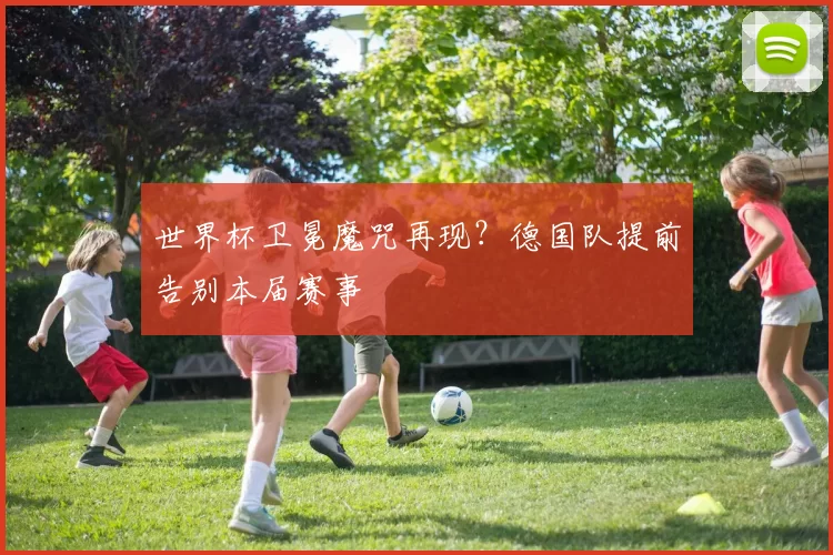 世界杯卫冕魔咒再现？德国队提前告别本届赛事