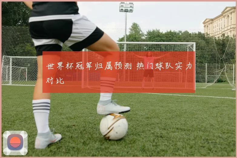 世界杯冠军归属预测 热门球队实力对比