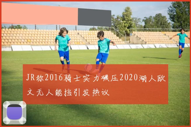 JR称2016骑士实力碾压2020湖人欧文无人能挡引发热议