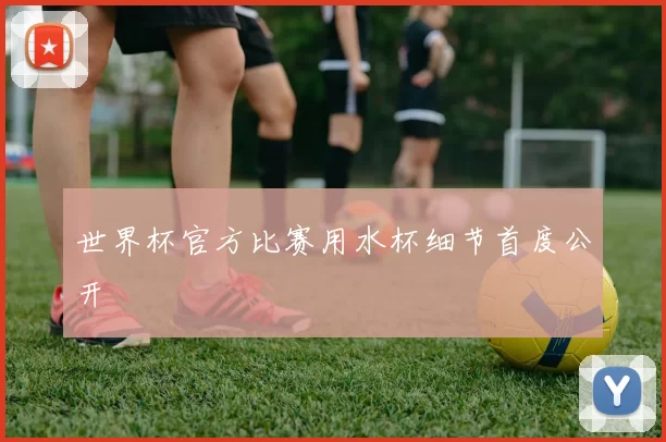 世界杯官方比赛用水杯细节首度公开