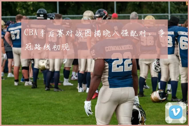 CBA季后赛对战图揭晓八强配对，争冠路线初现