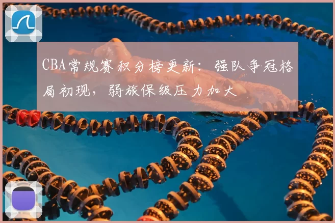 CBA常规赛积分榜更新：强队争冠格局初现，弱旅保级压力加大