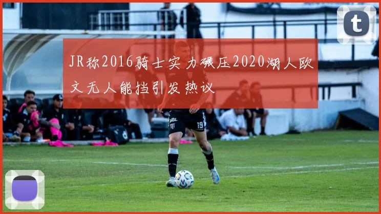 JR称2016骑士实力碾压2020湖人欧文无人能挡引发热议