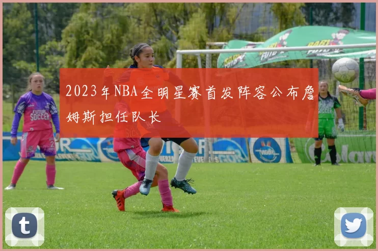 2023年NBA全明星赛首发阵容公布詹姆斯担任队长