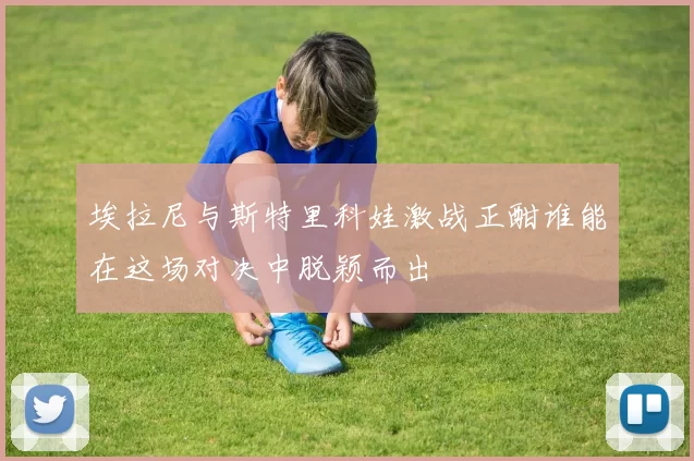 埃拉尼与斯特里科娃激战正酣谁能在这场对决中脱颖而出